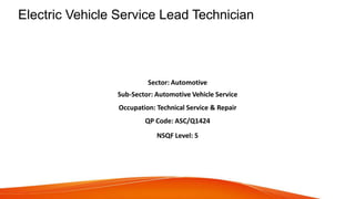 Electric Vehicle Service Lead Technician
Sector: Automotive
Sub-Sector: Automotive Vehicle Service
Occupation: Technical Service & Repair
QP Code: ASC/Q1424
NSQF Level: 5
 