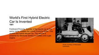 World's First Hybrid Electric
Car Is Invented
1901
Ferdinand Porsche, founder of the sports car by the
same name, creates the Lohner-Porsche Mixte -- the
world's first hybrid electric car. The vehicle is
powered by electricity stored in a battery and a gas
engine.
Photo courtesy of Wikimedia
Commons.
 
