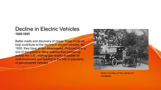 Decline in Electric Vehicles
1920-1935
Better roads and discovery of cheap Texas crude oil
help contribute to the decline in electric vehicles. By
1935, they have all but disappeared. Pictured here is
one of the gasoline filling stations that popped up
across the U.S., making gas readily available for
rural Americans and leading to the rise in popularity
of gas-powered vehicles.
Photo courtesy of the Library of
Congress.
 