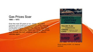 Gas Prices Soar
1968 — 1973
Over the next 30 years or so, cheap, abundant
gasoline and continued improvement in the internal
combustion engine created little need for alternative
fuel vehicles. But in the 1960s and 1970s, gas prices
soar through the roof, creating interest in electric
vehicles again.
Photo courtesy of EPA, U.S. National
Archives.
 