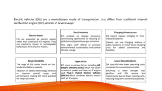 What is an Electric
Vehicle?
Electric vehicles (EVs) are a revolutionary mode of transportation that differs from traditional internal
combustion engine (ICE) vehicles in several ways:
Electric Power
EVs are propelled by electric power
rather than traditional ICE engines. They
use electricity stored in rechargeable
batteries to drive electric motors.
Zero Emissions
EVs produce no tailpipe emissions,
contributing significantly to reducing air
pollution and greenhouse gas emissions.
This aligns with efforts to promote
environmental sustainability and combat
climate change.
Charging Infrastructure
EVs require regular charging of their
onboard batteries.
Owners can use charging stations in
public locations or install home charging
units for added convenience and
flexibility.
Range Variability
The range of EVs varies based on the
model and battery capacity.
Advances in battery technology continue
to improve overall range and
performance, making EVs more practical
for longer journeys.
Types of Evs
EVs come in various forms, including All-
Electric Vehicles (AEVs) which rely solely
on electric power and have no IC engine
and Plug-in Hybrid Electric Vehicles
(PHEVs) which combines electric motors
with an IC engine.
Lower Operating Costs
EVs typically have lower operating costs
compared to conventional vehicles.
Electricity is often
gasoline, and EVs
cheaper than
require less
maintenance due to fewer moving parts,
reducing long-term ownership expenses.
 