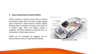 Categories of Electric
Vehicles
2. Plug-in Hybrid Electric Vehicles (PHEVs)
PHEVs combine an electric motor with an internal
combustion engine (ICE). They have a larger battery
pack compared to hybrid electric vehicles (HEVs),
allowing them to operate in electric-only mode for
a limited range. Once the battery charge is
depleted, the PHEV switches to using the ICE or a
combination of both power sources.
PHEVs can be recharged by plugging into an
external power source or regenerative braking.
Plug-in Hybrid Electric Vehicles
 