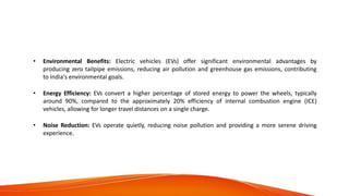 Advantages of Electric
Vehicles
• Environmental Benefits: Electric vehicles (EVs) offer significant environmental advantages by
producing zero tailpipe emissions, reducing air pollution and greenhouse gas emissions, contributing
to India's environmental goals.
• Energy Efficiency: EVs convert a higher percentage of stored energy to power the wheels, typically
around 90%, compared to the approximately 20% efficiency of internal combustion engine (ICE)
vehicles, allowing for longer travel distances on a single charge.
• Noise Reduction: EVs operate quietly, reducing noise pollution and providing a more serene driving
experience.
 