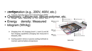 Technical Specifications of Various
Components/Aggregates
Battery Pack:
 Capacity: Typically measured in kilowatt-hours (kWh)
 Voltage: Varies depending on the battery pack
• configuration (e.g., 200V, 400V, etc.)
 Chemistry: Lithium-ion, lithium-polymer, etc.
 Energy density: Measured in watt-hours per
• kilogram (Wh/kg)
 Charging time: AC charging (Level 1, Level 2) and DC
fast charging capabilities (charging rate measured in
kilowatts, kW)
 Cooling system: Active or passive cooling methods to
maintain optimal battery temperature
Battery Pack
 
