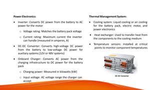 Technical Specifications of Various
Components/Aggregates
Power Electronics:
 Inverter: Converts DC power from the battery to AC
power for the motor
o Voltage rating: Matches the battery pack voltage
o Current rating: Maximum current the inverter
can handle (measured in amperes, A)
 DC-DC Converter: Converts high-voltage DC power
from the battery to low-voltage DC power for
auxiliary systems (12V or 48V systems)
 Onboard Charger: Converts AC power from the
charging infrastructure to DC power for the battery
pack
o Charging power: Measured in kilowatts (kW)
o Input voltage: AC voltage range the charger can
accept
Thermal Management System:
 Cooling system: Liquid cooling or air cooling
for the battery pack, electric motor, and
power electronics
 Heat exchanger: Used to transfer heat from
the components to the cooling medium
 Temperature sensors: Installed at critical
points to monitor component temperatures
DC-DC Converter
 