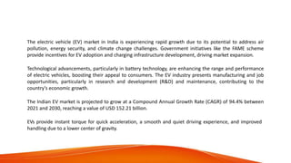 Electric Vehicle Market in
India
The electric vehicle (EV) market in India is experiencing rapid growth due to its potential to address air
pollution, energy security, and climate change challenges. Government initiatives like the FAME scheme
provide incentives for EV adoption and charging infrastructure development, driving market expansion.
Technological advancements, particularly in battery technology, are enhancing the range and performance
of electric vehicles, boosting their appeal to consumers. The EV industry presents manufacturing and job
opportunities, particularly in research and development (R&D) and maintenance, contributing to the
country's economic growth.
The Indian EV market is projected to grow at a Compound Annual Growth Rate (CAGR) of 94.4% between
2021 and 2030, reaching a value of USD 152.21 billion.
EVs provide instant torque for quick acceleration, a smooth and quiet driving experience, and improved
handling due to a lower center of gravity.
 