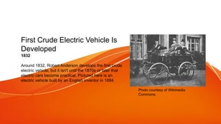 First Crude Electric Vehicle Is
Developed
1832
Around 1832, Robert Anderson develops the first crude
electric vehicle, but it isn't until the 1870s or later that
electric cars become practical. Pictured here is an
electric vehicle built by an English inventor in 1884.
Photo courtesy of Wikimedia
Commons.
 