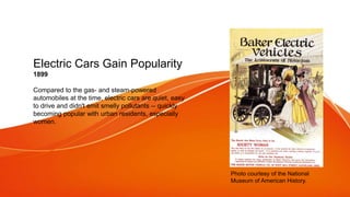 Electric Cars Gain Popularity
1899
Compared to the gas- and steam-powered
automobiles at the time, electric cars are quiet, easy
to drive and didn't emit smelly pollutants -- quickly
becoming popular with urban residents, especially
women.
Photo courtesy of the National
Museum of American History.
 
