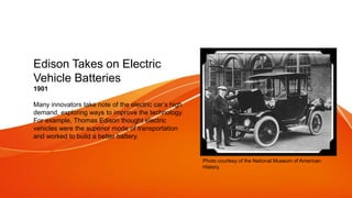 Edison Takes on Electric
Vehicle Batteries
1901
Many innovators take note of the electric car’s high
demand, exploring ways to improve the technology.
For example, Thomas Edison thought electric
vehicles were the superior mode of transportation
and worked to build a better battery.
Photo courtesy of the National Museum of American
History.
 