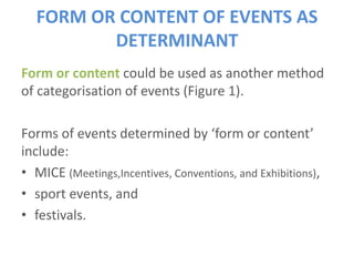 FORM OR CONTENT OF EVENTS AS
DETERMINANT
Form or content could be used as another method
of categorisation of events (Figure 1).
Forms of events determined by ‘form or content’
include:
• MICE (Meetings,Incentives, Conventions, and Exhibitions),
• sport events, and
• festivals.
 