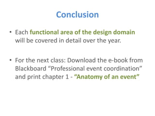 Conclusion
• Each functional area of the design domain
will be covered in detail over the year.
• For the next class: Download the e-book from
Blackboard “Professional event coordination”
and print chapter 1 - “Anatomy of an event”
 