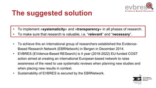 The suggested solution
• To implement «systematicity» and «transparency» in all phases of research.
• To make sure that research is valuable, i.e. “relevant” and “necessary”.
• To achieve this an international group of researchers established the Evidence-
Based Research Network (EBRNetwork) in Bergen in December 2014.
• EVBRES (EVidence-Based RESearch) is 4 year (2018-2022) EU-funded COST
action aimed at creating an international European-based network to raise
awareness of the need to use systematic reviews when planning new studies and
when placing new results in context.
• Sustainability of EVBRES is secured by the EBRNetwork.
 