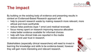 The impact
By building on the existing body of evidence and presenting results in
context an Evidenced-Based Research approach will:
• help to prevent research waste by making research more relevant, more
ethical and more worthwhile
• reduce false positives (type 1 error) and medical reversals
• focus money spent on research improving resource allocation
• make better evidence available for informed choices
• help with how clinical trials are reported in the media
• restore end user trust in research.
Stakeholders (especially clinical researchers) will need to invest in
learning the knowledge and skills to be evidence-based, however
they will gain more interesting and relevant research.
 