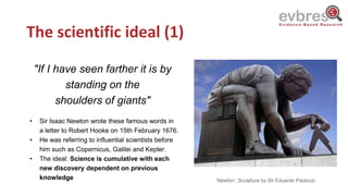 The scientific ideal (1)
"If I have seen farther it is by
standing on the
shoulders of giants"
• Sir Isaac Newton wrote these famous words in
a letter to Robert Hooke on 15th February 1676.
• He was referring to influential scientists before
him such as Copernicus, Galilei and Kepler.
• The ideal: Science is cumulative with each
new discovery dependent on previous
knowledge ‘Newton’, Sculpture by Sir Eduardo Paolozzi
 