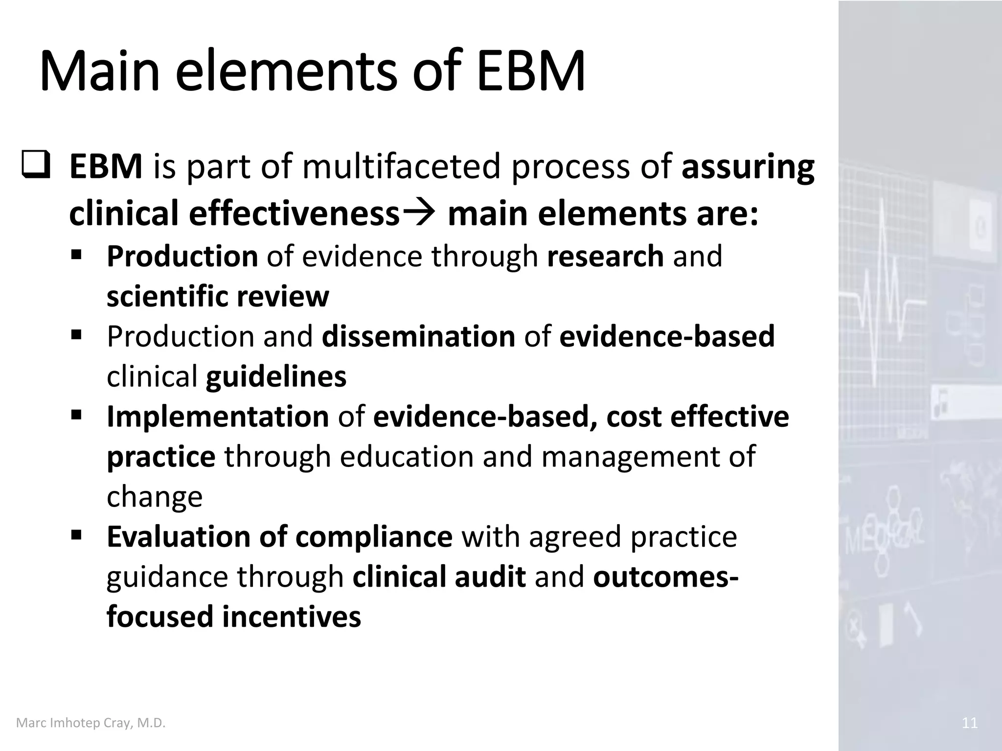 Marc Imhotep Cray, M.D.
Main elements of EBM
11
 EBM is part of multifaceted process of assuring
clinical effectiveness main elements are:
 Production of evidence through research and
scientific review
 Production and dissemination of evidence-based
clinical guidelines
 Implementation of evidence-based, cost effective
practice through education and management of
change
 Evaluation of compliance with agreed practice
guidance through clinical audit and outcomes-
focused incentives
 