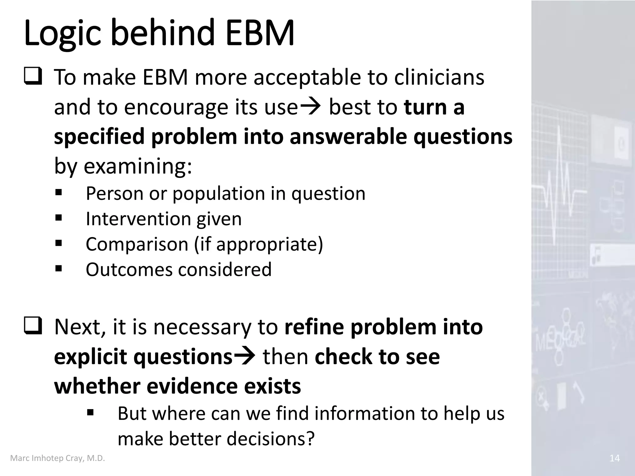 Marc Imhotep Cray, M.D.
Logic behind EBM
14
 To make EBM more acceptable to clinicians
and to encourage its use best to turn a
specified problem into answerable questions
by examining:
 Person or population in question
 Intervention given
 Comparison (if appropriate)
 Outcomes considered
 Next, it is necessary to refine problem into
explicit questions then check to see
whether evidence exists
 But where can we find information to help us
make better decisions?
 