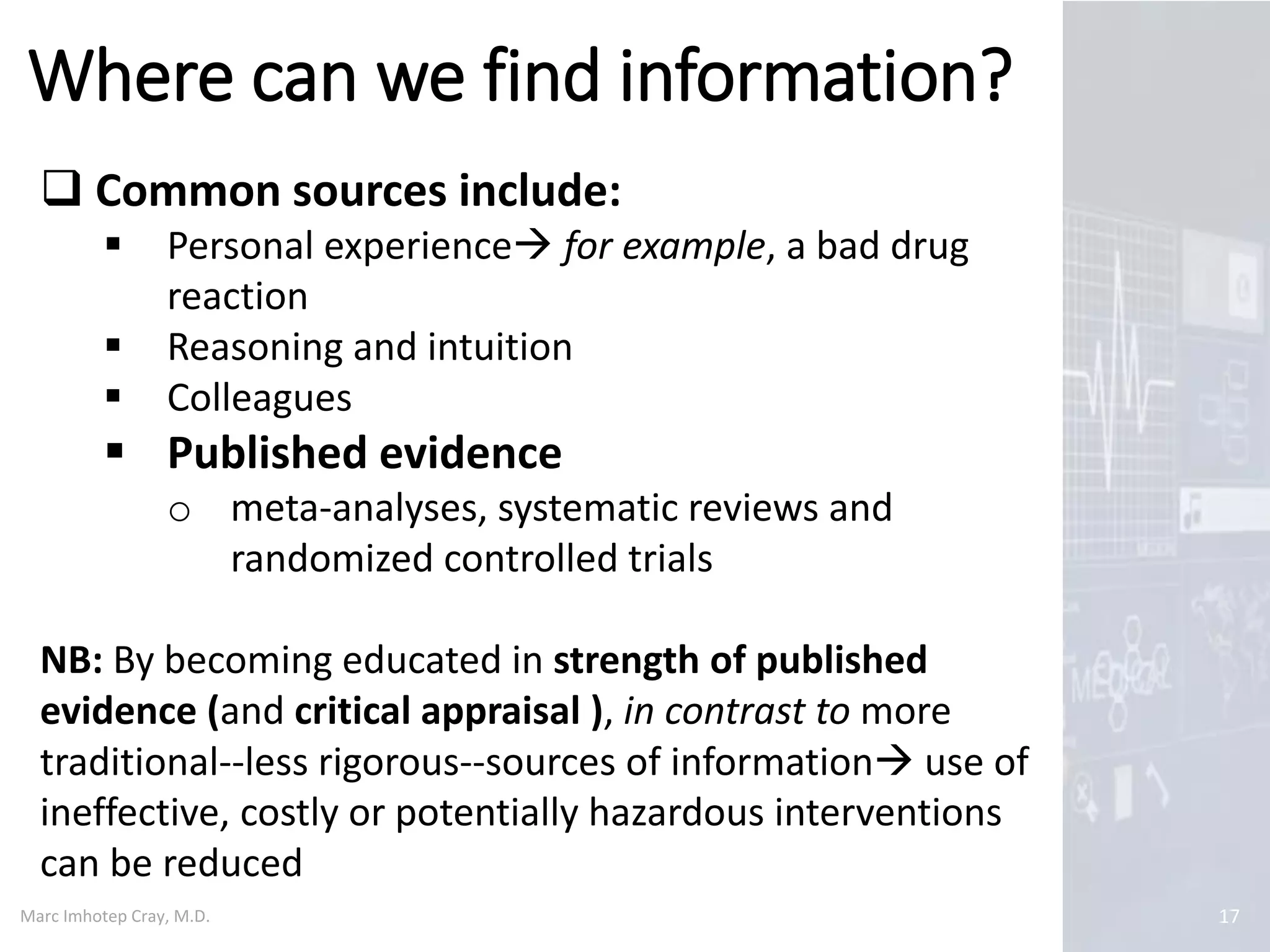 Marc Imhotep Cray, M.D.
Where can we find information?
17
 Common sources include:
 Personal experience for example, a bad drug
reaction
 Reasoning and intuition
 Colleagues
 Published evidence
o meta-analyses, systematic reviews and
randomized controlled trials
NB: By becoming educated in strength of published
evidence (and critical appraisal ), in contrast to more
traditional--less rigorous--sources of information use of
ineffective, costly or potentially hazardous interventions
can be reduced
 
