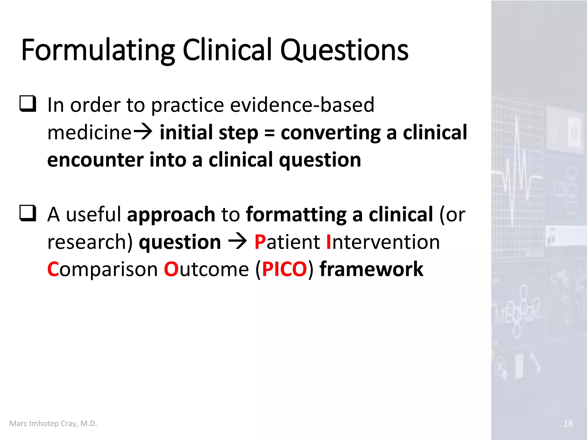 Marc Imhotep Cray, M.D.
Formulating Clinical Questions
18
 In order to practice evidence-based
medicine initial step = converting a clinical
encounter into a clinical question
 A useful approach to formatting a clinical (or
research) question  Patient Intervention
Comparison Outcome (PICO) framework
 