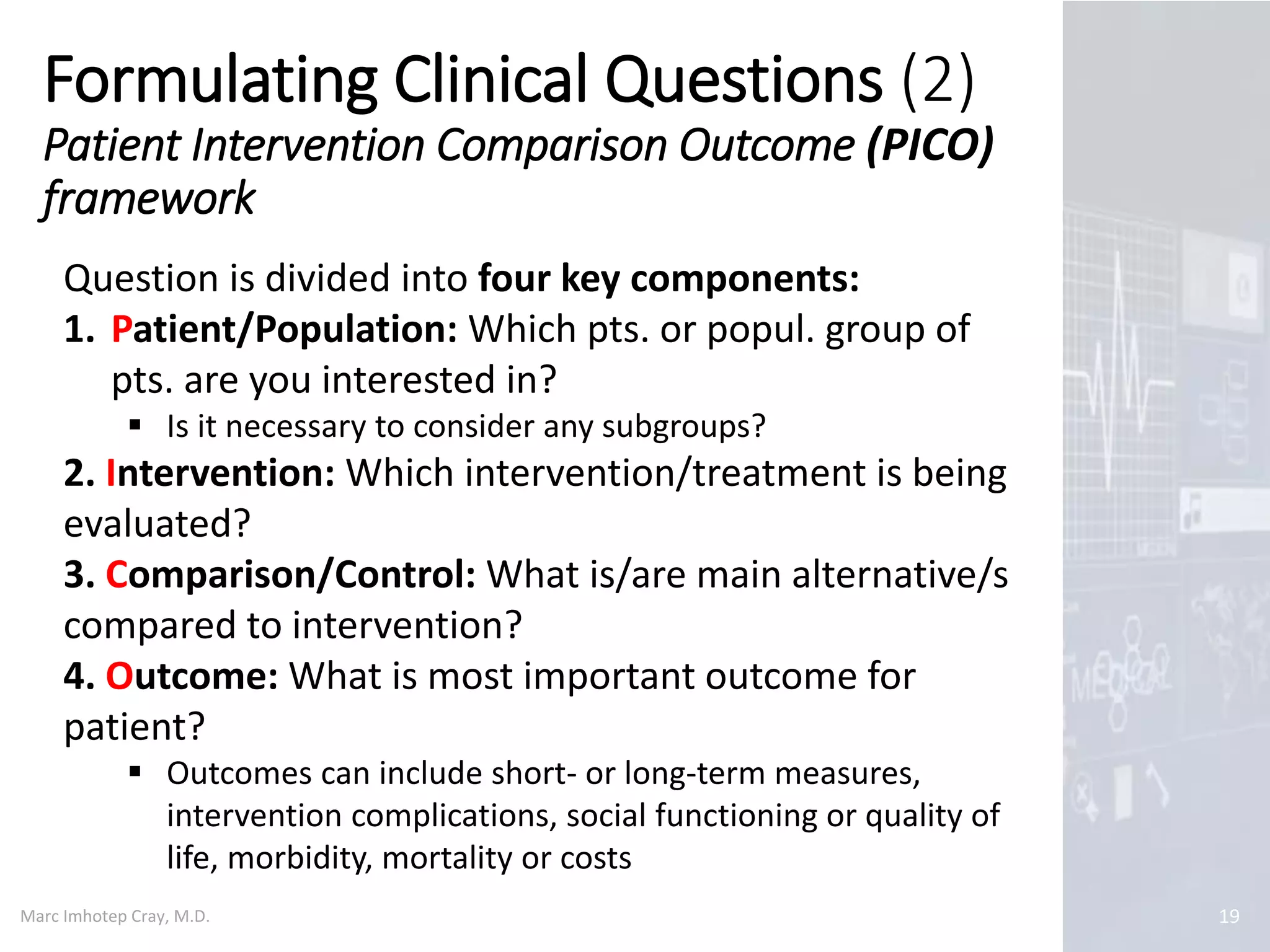 Marc Imhotep Cray, M.D.
Formulating Clinical Questions (2)
Patient Intervention Comparison Outcome (PICO)
framework
19
Question is divided into four key components:
1. Patient/Population: Which pts. or popul. group of
pts. are you interested in?
 Is it necessary to consider any subgroups?
2. Intervention: Which intervention/treatment is being
evaluated?
3. Comparison/Control: What is/are main alternative/s
compared to intervention?
4. Outcome: What is most important outcome for
patient?
 Outcomes can include short- or long-term measures,
intervention complications, social functioning or quality of
life, morbidity, mortality or costs
 