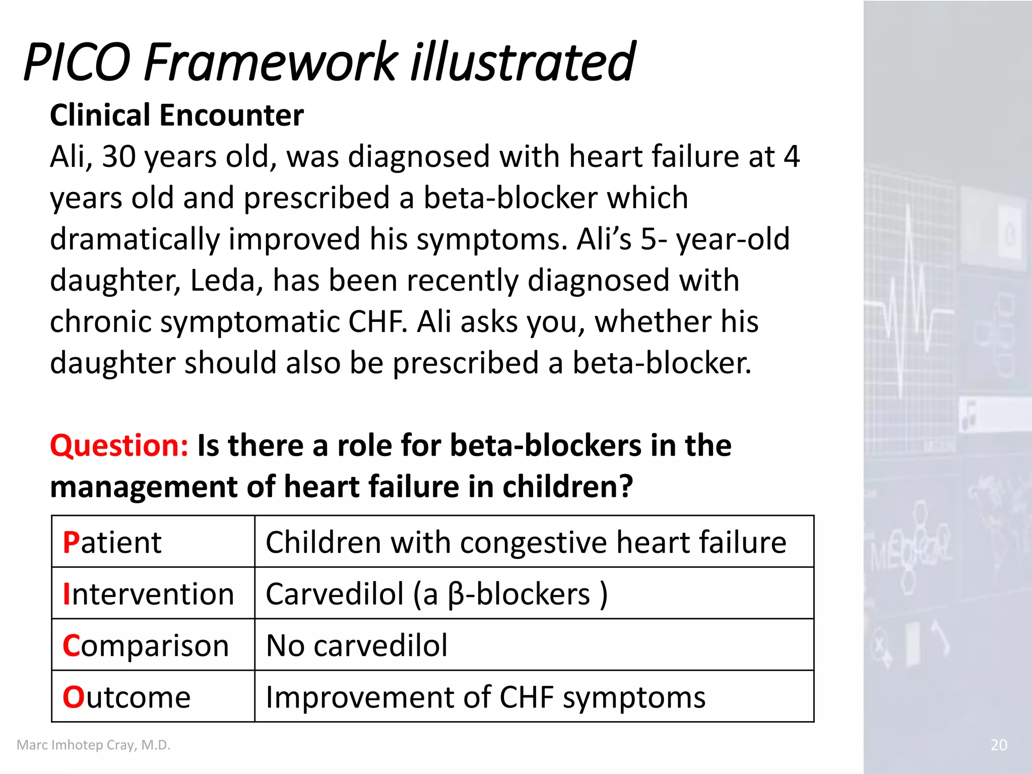 Marc Imhotep Cray, M.D.
PICO Framework illustrated
20
Patient Children with congestive heart failure
Intervention Carvedilol (a β-blockers )
Comparison No carvedilol
Outcome Improvement of CHF symptoms
Clinical Encounter
Ali, 30 years old, was diagnosed with heart failure at 4
years old and prescribed a beta-blocker which
dramatically improved his symptoms. Ali’s 5- year-old
daughter, Leda, has been recently diagnosed with
chronic symptomatic CHF. Ali asks you, whether his
daughter should also be prescribed a beta-blocker.
Question: Is there a role for beta-blockers in the
management of heart failure in children?
 