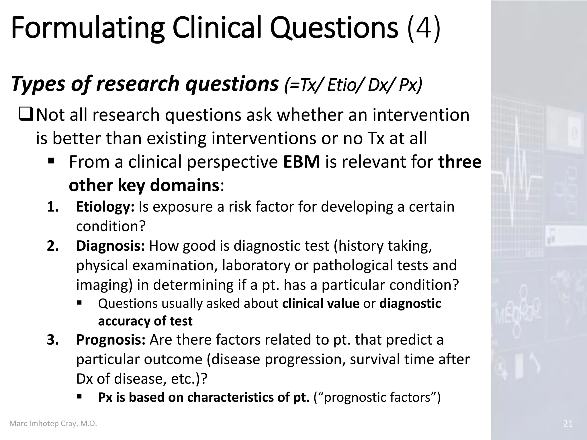 Marc Imhotep Cray, M.D.
Formulating Clinical Questions (4)
Types of research questions (=Tx/ Etio/ Dx/ Px)
21
Not all research questions ask whether an intervention
is better than existing interventions or no Tx at all
 From a clinical perspective EBM is relevant for three
other key domains:
1. Etiology: Is exposure a risk factor for developing a certain
condition?
2. Diagnosis: How good is diagnostic test (history taking,
physical examination, laboratory or pathological tests and
imaging) in determining if a pt. has a particular condition?
 Questions usually asked about clinical value or diagnostic
accuracy of test
3. Prognosis: Are there factors related to pt. that predict a
particular outcome (disease progression, survival time after
Dx of disease, etc.)?
 Px is based on characteristics of pt. (“prognostic factors”)
 