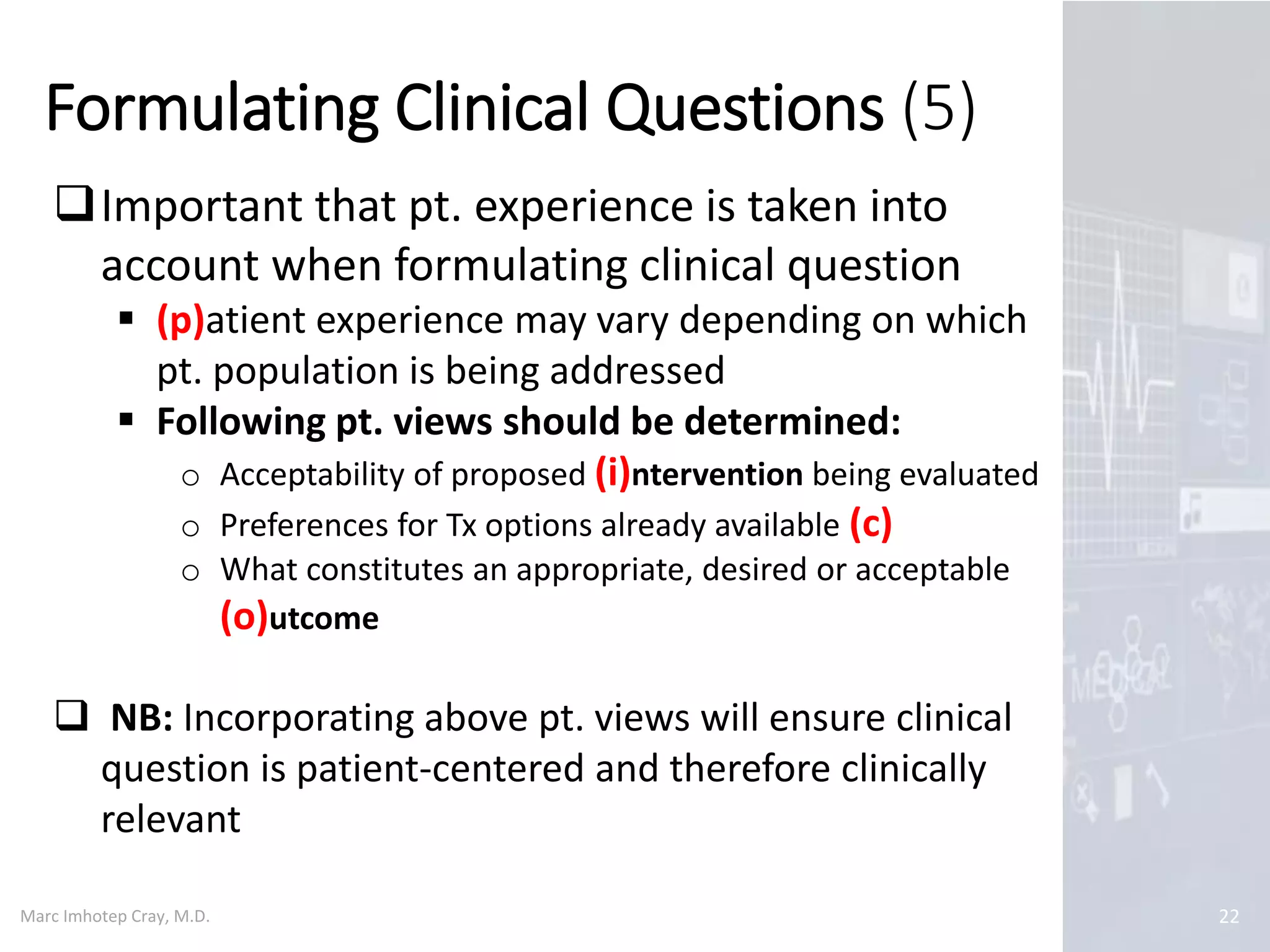 Marc Imhotep Cray, M.D.
Formulating Clinical Questions (5)
22
Important that pt. experience is taken into
account when formulating clinical question
 (p)atient experience may vary depending on which
pt. population is being addressed
 Following pt. views should be determined:
o Acceptability of proposed (i)ntervention being evaluated
o Preferences for Tx options already available (c)
o What constitutes an appropriate, desired or acceptable
(o)utcome
 NB: Incorporating above pt. views will ensure clinical
question is patient-centered and therefore clinically
relevant
 