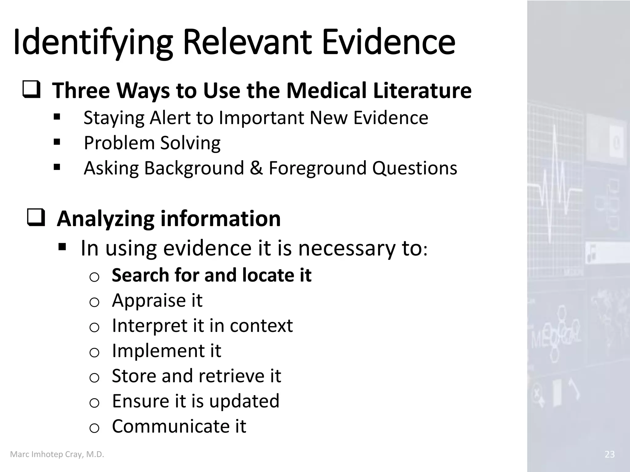 Marc Imhotep Cray, M.D.
Identifying Relevant Evidence
23
 Three Ways to Use the Medical Literature
 Staying Alert to Important New Evidence
 Problem Solving
 Asking Background & Foreground Questions
 Analyzing information
 In using evidence it is necessary to:
o Search for and locate it
o Appraise it
o Interpret it in context
o Implement it
o Store and retrieve it
o Ensure it is updated
o Communicate it
 
