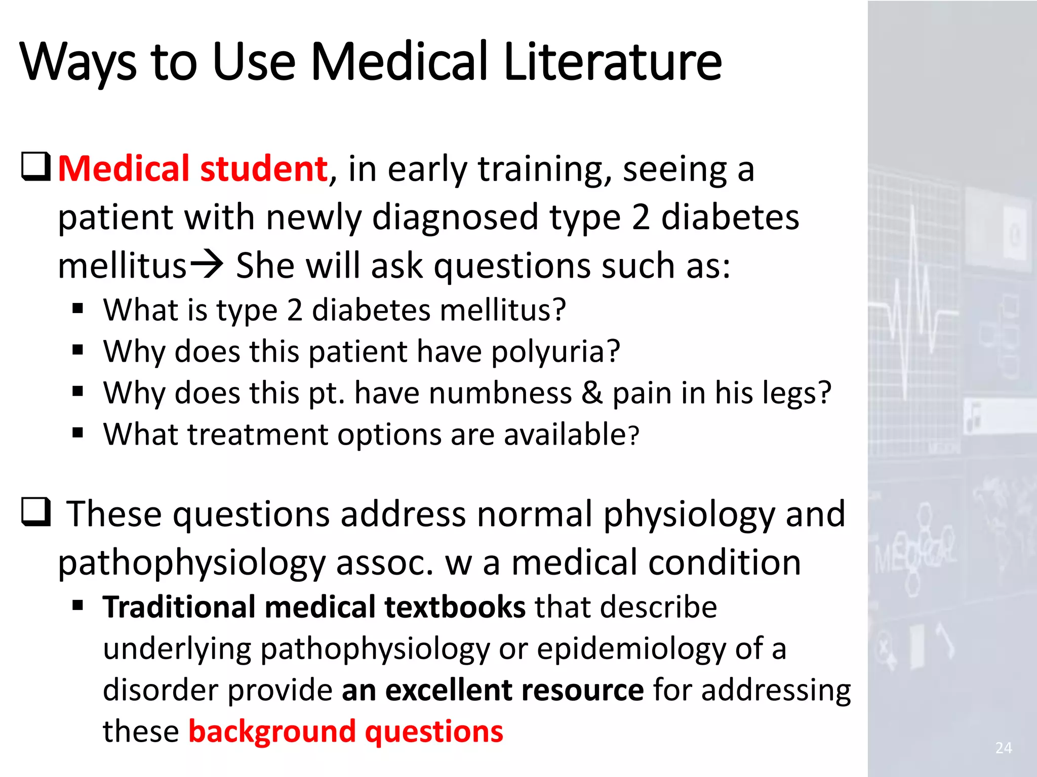 Marc Imhotep Cray, M.D.
Ways to Use Medical Literature
24
Medical student, in early training, seeing a
patient with newly diagnosed type 2 diabetes
mellitus She will ask questions such as:
 What is type 2 diabetes mellitus?
 Why does this patient have polyuria?
 Why does this pt. have numbness & pain in his legs?
 What treatment options are available?
 These questions address normal physiology and
pathophysiology assoc. w a medical condition
 Traditional medical textbooks that describe
underlying pathophysiology or epidemiology of a
disorder provide an excellent resource for addressing
these background questions
 