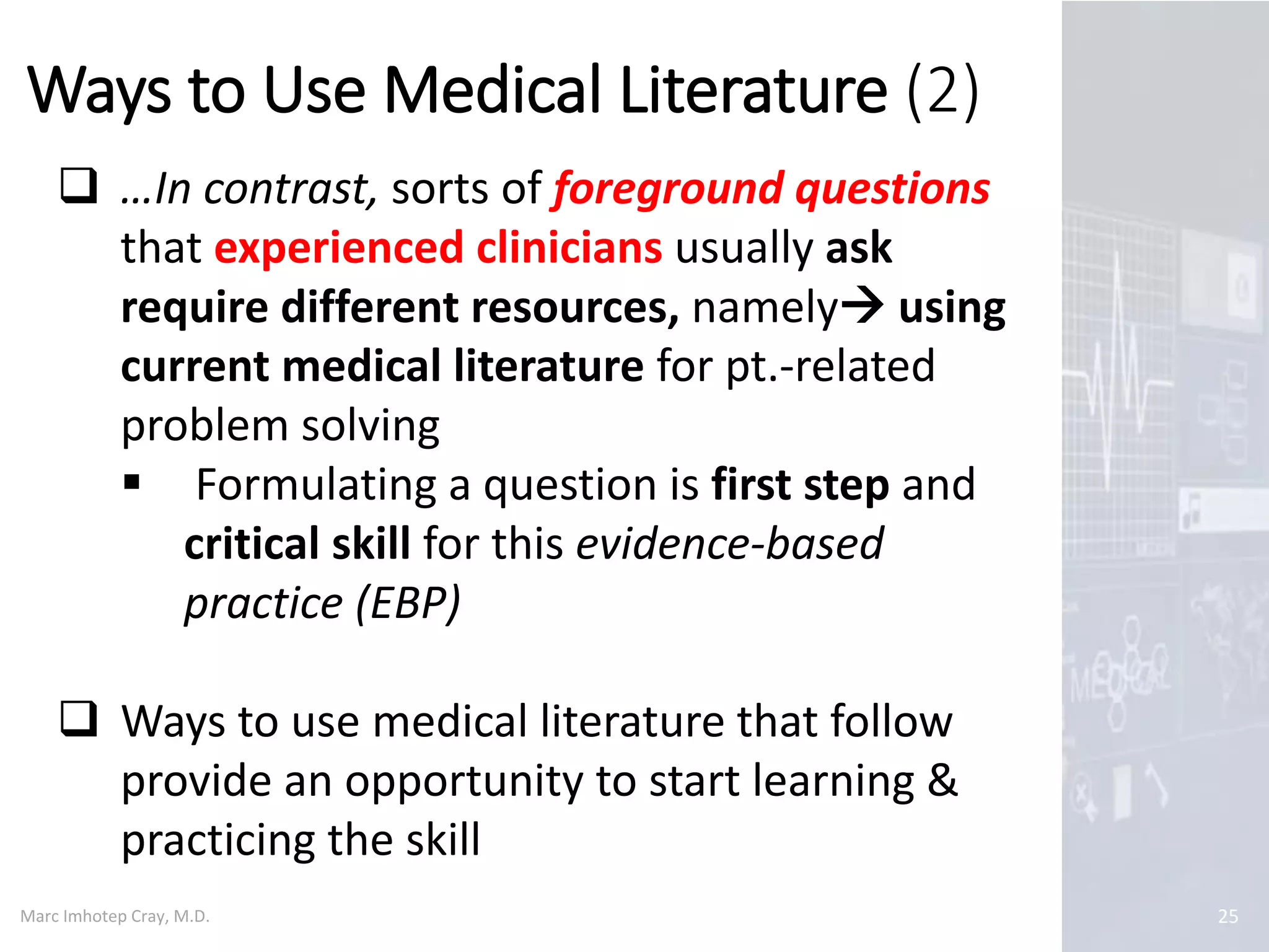 Marc Imhotep Cray, M.D.
Ways to Use Medical Literature (2)
25
 …In contrast, sorts of foreground questions
that experienced clinicians usually ask
require different resources, namely using
current medical literature for pt.-related
problem solving
 Formulating a question is first step and
critical skill for this evidence-based
practice (EBP)
 Ways to use medical literature that follow
provide an opportunity to start learning &
practicing the skill
 