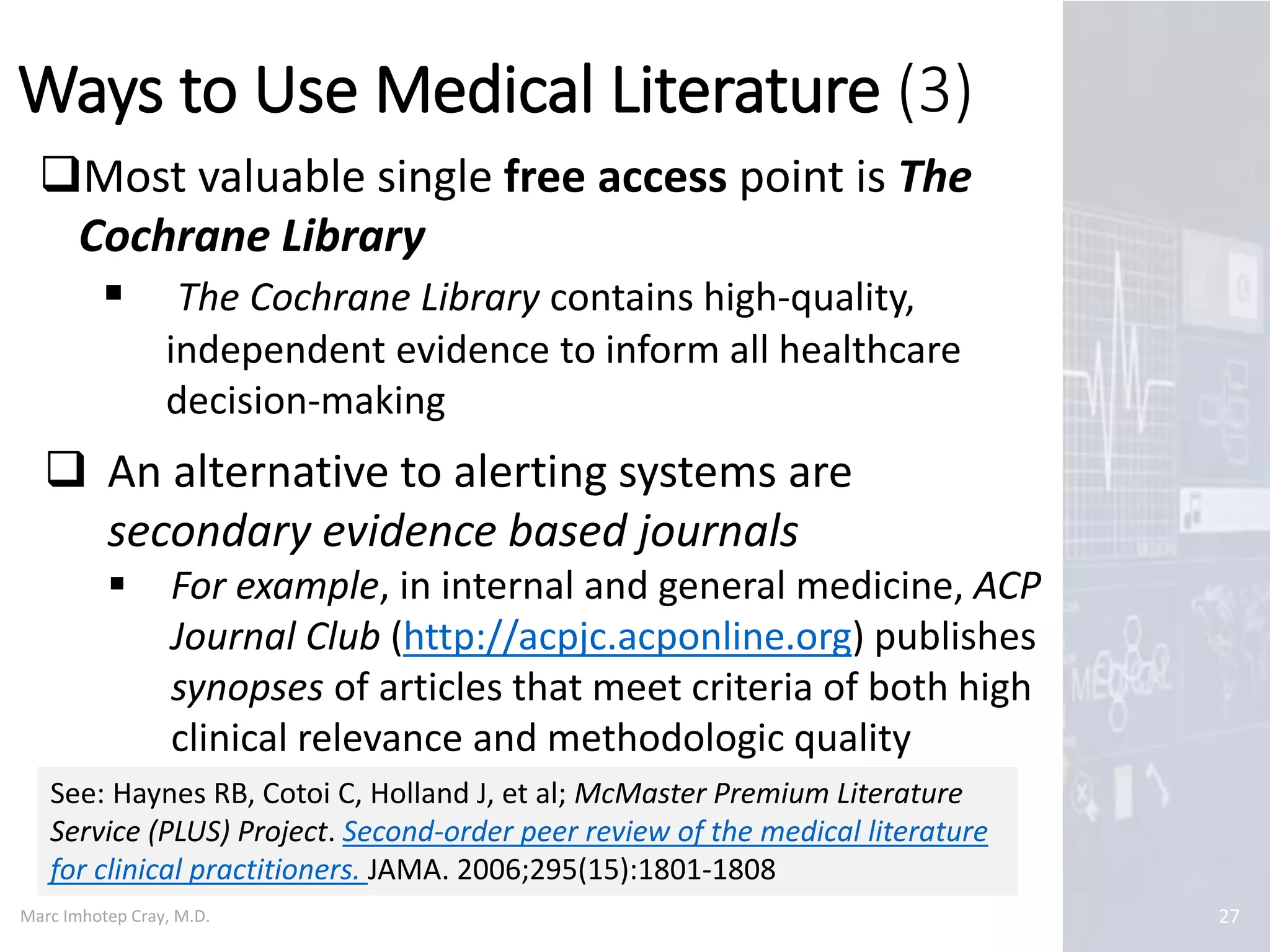 Marc Imhotep Cray, M.D.
Ways to Use Medical Literature (3)
27
Most valuable single free access point is The
Cochrane Library
 The Cochrane Library contains high-quality,
independent evidence to inform all healthcare
decision-making
 An alternative to alerting systems are
secondary evidence based journals
 For example, in internal and general medicine, ACP
Journal Club (http://acpjc.acponline.org) publishes
synopses of articles that meet criteria of both high
clinical relevance and methodologic quality
See: Haynes RB, Cotoi C, Holland J, et al; McMaster Premium Literature
Service (PLUS) Project. Second-order peer review of the medical literature
for clinical practitioners. JAMA. 2006;295(15):1801-1808
 