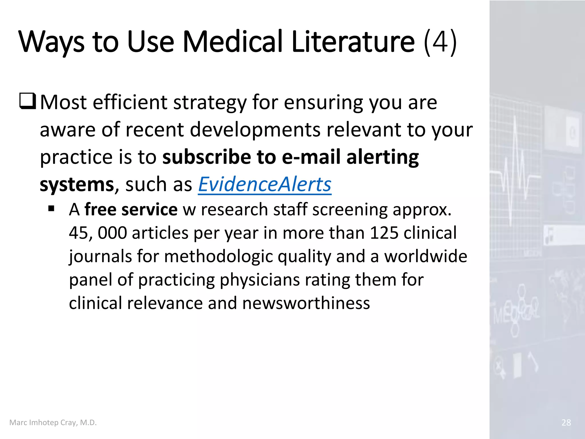 Marc Imhotep Cray, M.D.
Ways to Use Medical Literature (4)
28
Most efficient strategy for ensuring you are
aware of recent developments relevant to your
practice is to subscribe to e-mail alerting
systems, such as EvidenceAlerts
 A free service w research staff screening approx.
45, 000 articles per year in more than 125 clinical
journals for methodologic quality and a worldwide
panel of practicing physicians rating them for
clinical relevance and newsworthiness
 