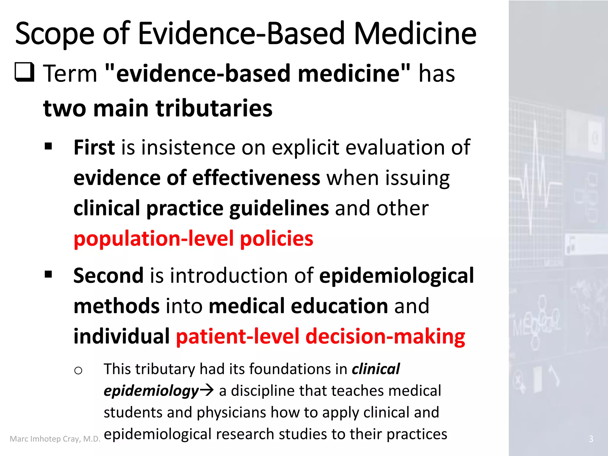 Marc Imhotep Cray, M.D.
Scope of Evidence-Based Medicine
3
 Term "evidence-based medicine" has
two main tributaries
 First is insistence on explicit evaluation of
evidence of effectiveness when issuing
clinical practice guidelines and other
population-level policies
 Second is introduction of epidemiological
methods into medical education and
individual patient-level decision-making
o This tributary had its foundations in clinical
epidemiology a discipline that teaches medical
students and physicians how to apply clinical and
epidemiological research studies to their practices
 