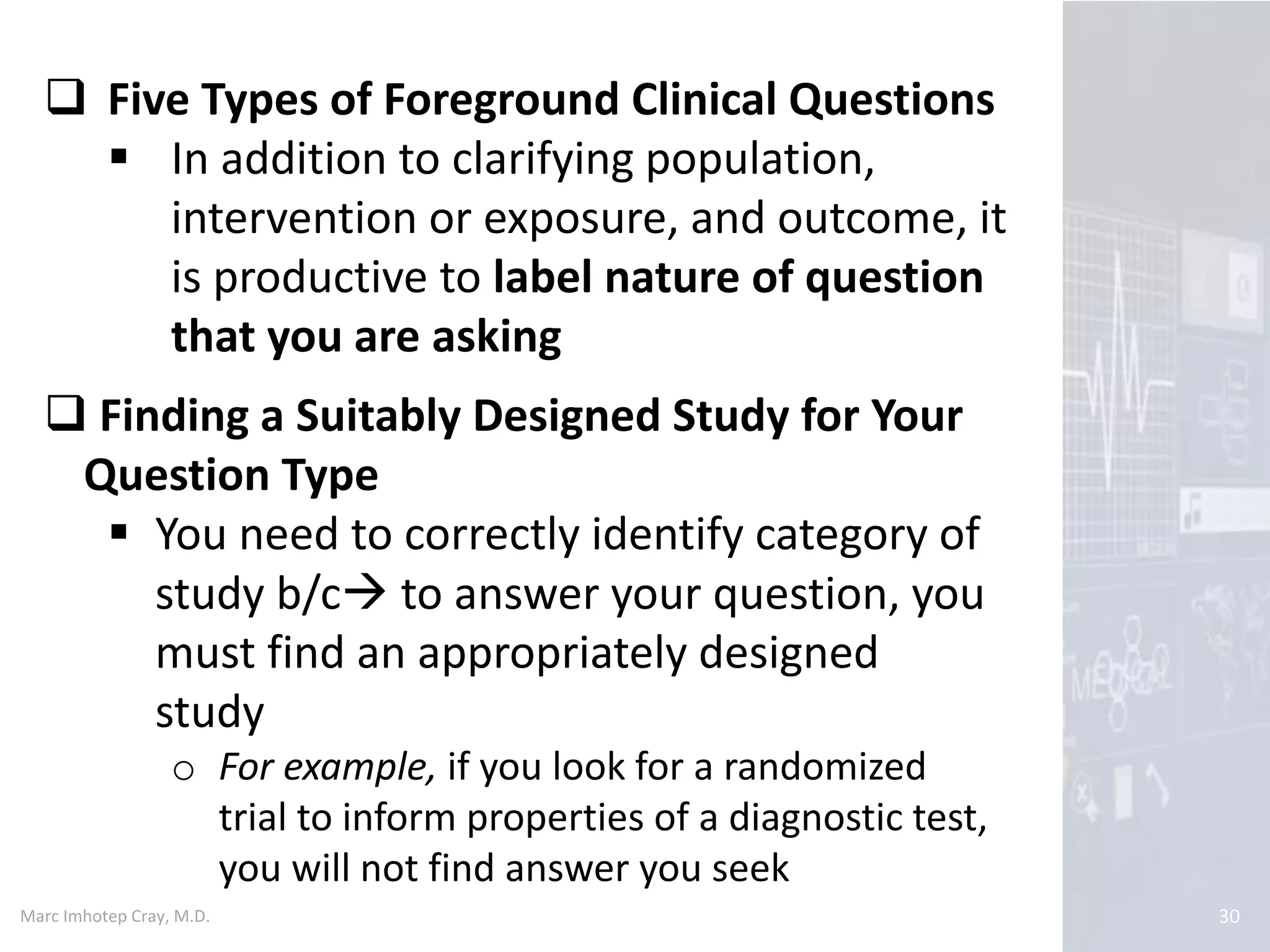 Marc Imhotep Cray, M.D. 30
 Five Types of Foreground Clinical Questions
 In addition to clarifying population,
intervention or exposure, and outcome, it
is productive to label nature of question
that you are asking
 Finding a Suitably Designed Study for Your
Question Type
 You need to correctly identify category of
study b/c to answer your question, you
must find an appropriately designed
study
o For example, if you look for a randomized
trial to inform properties of a diagnostic test,
you will not find answer you seek
 