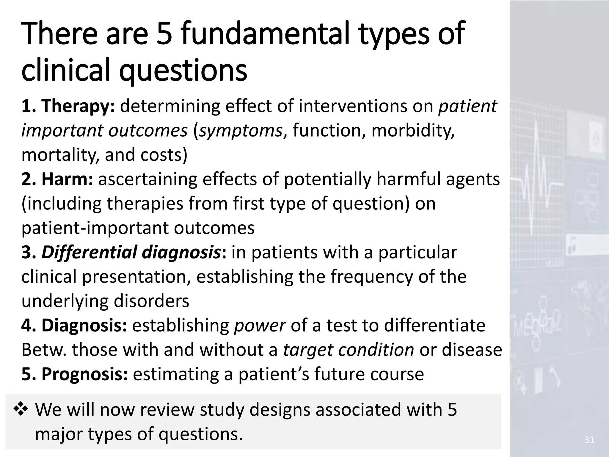 Marc Imhotep Cray, M.D.
There are 5 fundamental types of
clinical questions
31
1. Therapy: determining effect of interventions on patient
important outcomes (symptoms, function, morbidity,
mortality, and costs)
2. Harm: ascertaining effects of potentially harmful agents
(including therapies from first type of question) on
patient-important outcomes
3. Differential diagnosis: in patients with a particular
clinical presentation, establishing the frequency of the
underlying disorders
4. Diagnosis: establishing power of a test to differentiate
Betw. those with and without a target condition or disease
5. Prognosis: estimating a patient’s future course
 We will now review study designs associated with 5
major types of questions.
 