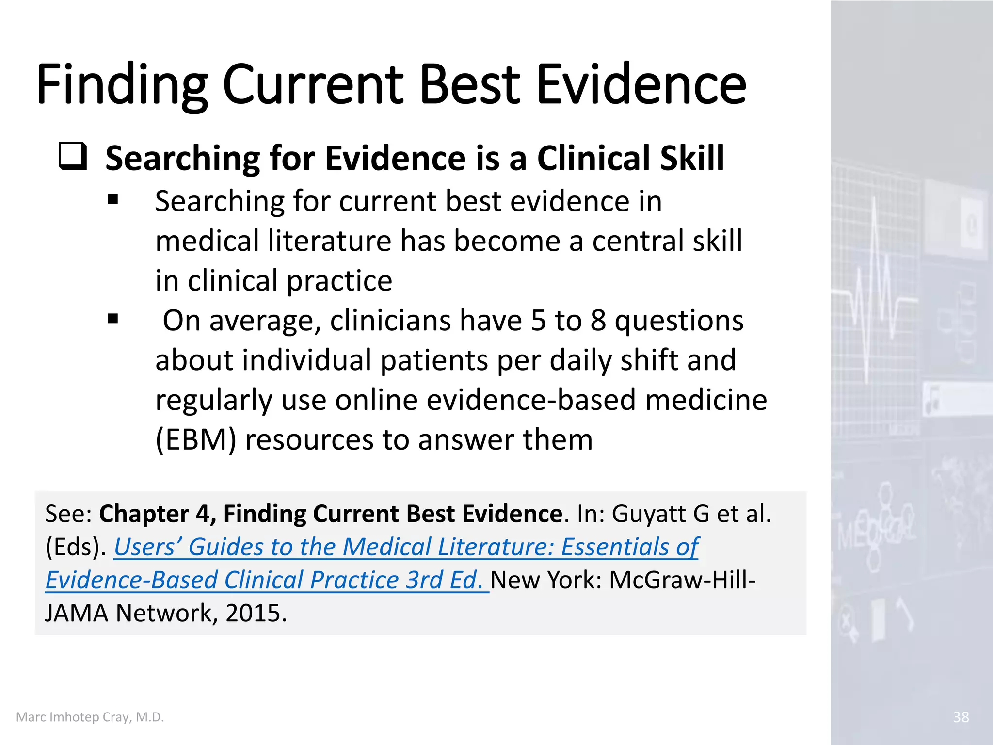 Marc Imhotep Cray, M.D.
Finding Current Best Evidence
38
 Searching for Evidence is a Clinical Skill
 Searching for current best evidence in
medical literature has become a central skill
in clinical practice
 On average, clinicians have 5 to 8 questions
about individual patients per daily shift and
regularly use online evidence-based medicine
(EBM) resources to answer them
See: Chapter 4, Finding Current Best Evidence. In: Guyatt G et al.
(Eds). Users’ Guides to the Medical Literature: Essentials of
Evidence-Based Clinical Practice 3rd Ed. New York: McGraw-Hill-
JAMA Network, 2015.
 