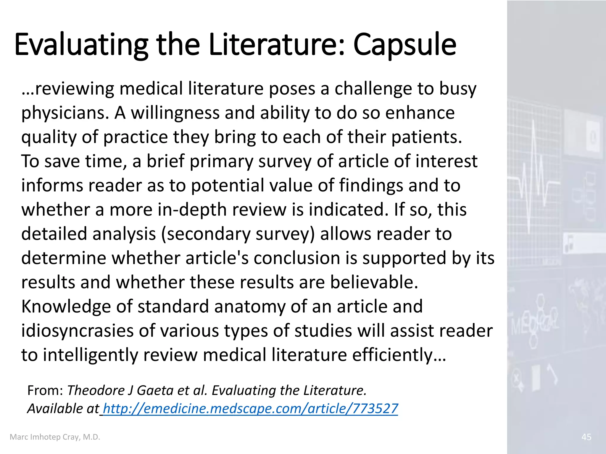 Marc Imhotep Cray, M.D.
Critically Appraising the Evidence
45
Once all possible studies have been identified
w literature search each study needs to be
assessed for eligibility against objective criteria
for inclusion or exclusion
Having identified those studies that meet
inclusion criteria they are subsequently
assessed for methodological quality using a
critical appraisal framework
 Despite satisfying inclusion criteria, studies
appraised as being poor in quality should also be
excluded
 