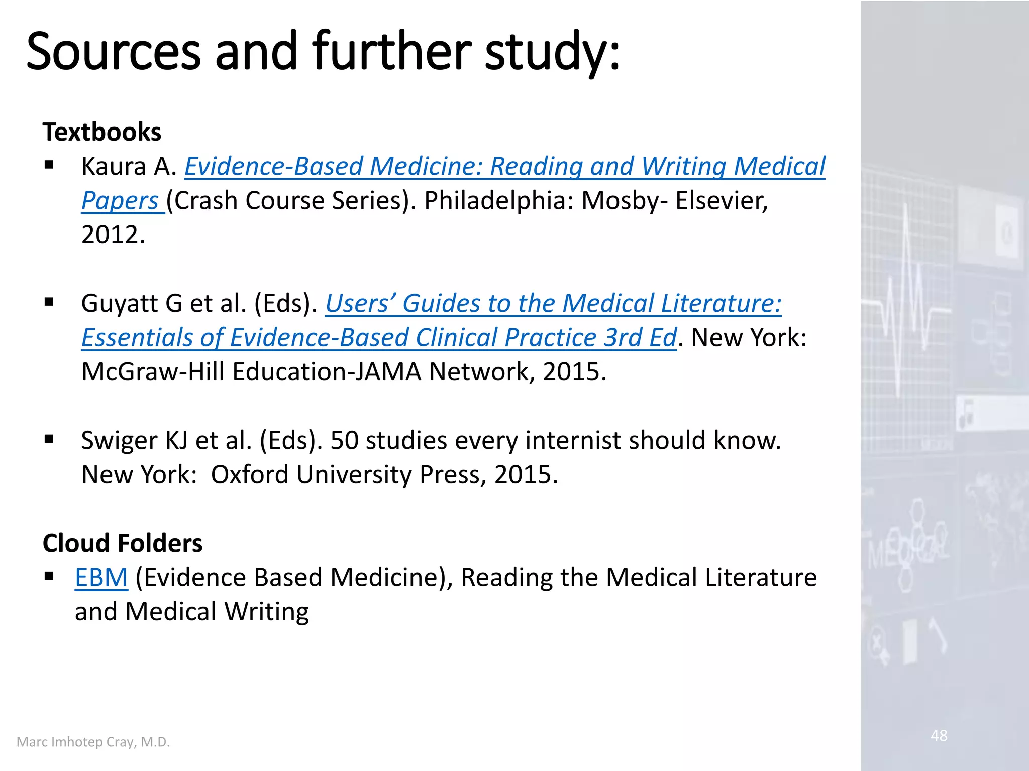 Marc Imhotep Cray, M.D.
Evaluating the Literature: Capsule
48
Theodore J Gaeta et al. Evaluating the Literature.
Accessed 07-08-17
Available at http://emedicine.medscape.com/article/773527
…reviewing medical literature poses a challenge to busy
physicians. A willingness and ability to do so enhance
quality of practice they bring to each of their patients.
To save time, a brief primary survey of article of interest
informs reader as to potential value of findings and to
whether a more in-depth review is indicated. If so, this
detailed analysis (secondary survey) allows reader to
determine whether article's conclusion is supported by its
results and whether these results are believable.
Knowledge of standard anatomy of an article and
idiosyncrasies of various types of studies will assist reader
to intelligently review medical literature efficiently…
 