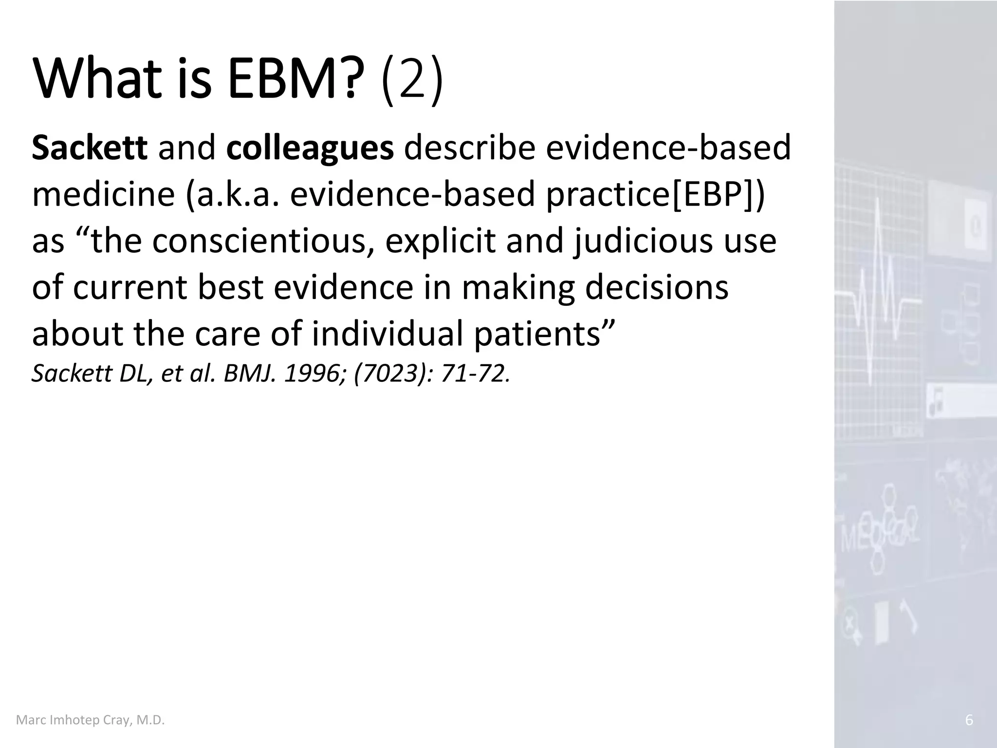 Marc Imhotep Cray, M.D.
What is EBM? (2)
6
Sackett and colleagues describe evidence-based
medicine (a.k.a. evidence-based practice[EBP])
as “the conscientious, explicit and judicious use
of current best evidence in making decisions
about the care of individual patients”
Sackett DL, et al. BMJ. 1996; (7023): 71-72.
 