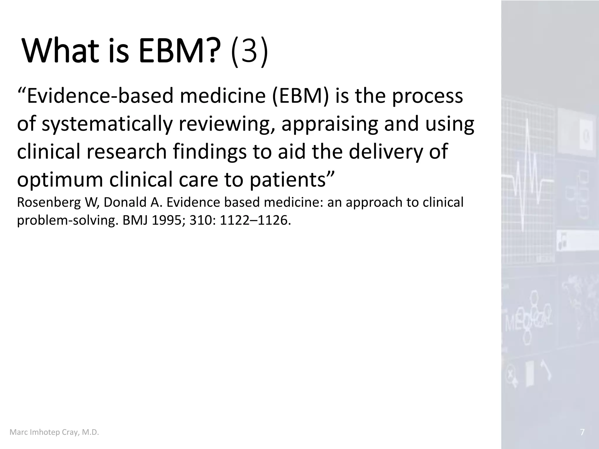 Marc Imhotep Cray, M.D.
What is EBM? (3)
7
“Evidence-based medicine (EBM) is the process
of systematically reviewing, appraising and using
clinical research findings to aid the delivery of
optimum clinical care to patients”
Rosenberg W, Donald A. Evidence based medicine: an approach to clinical
problem-solving. BMJ 1995; 310: 1122–1126.
 
