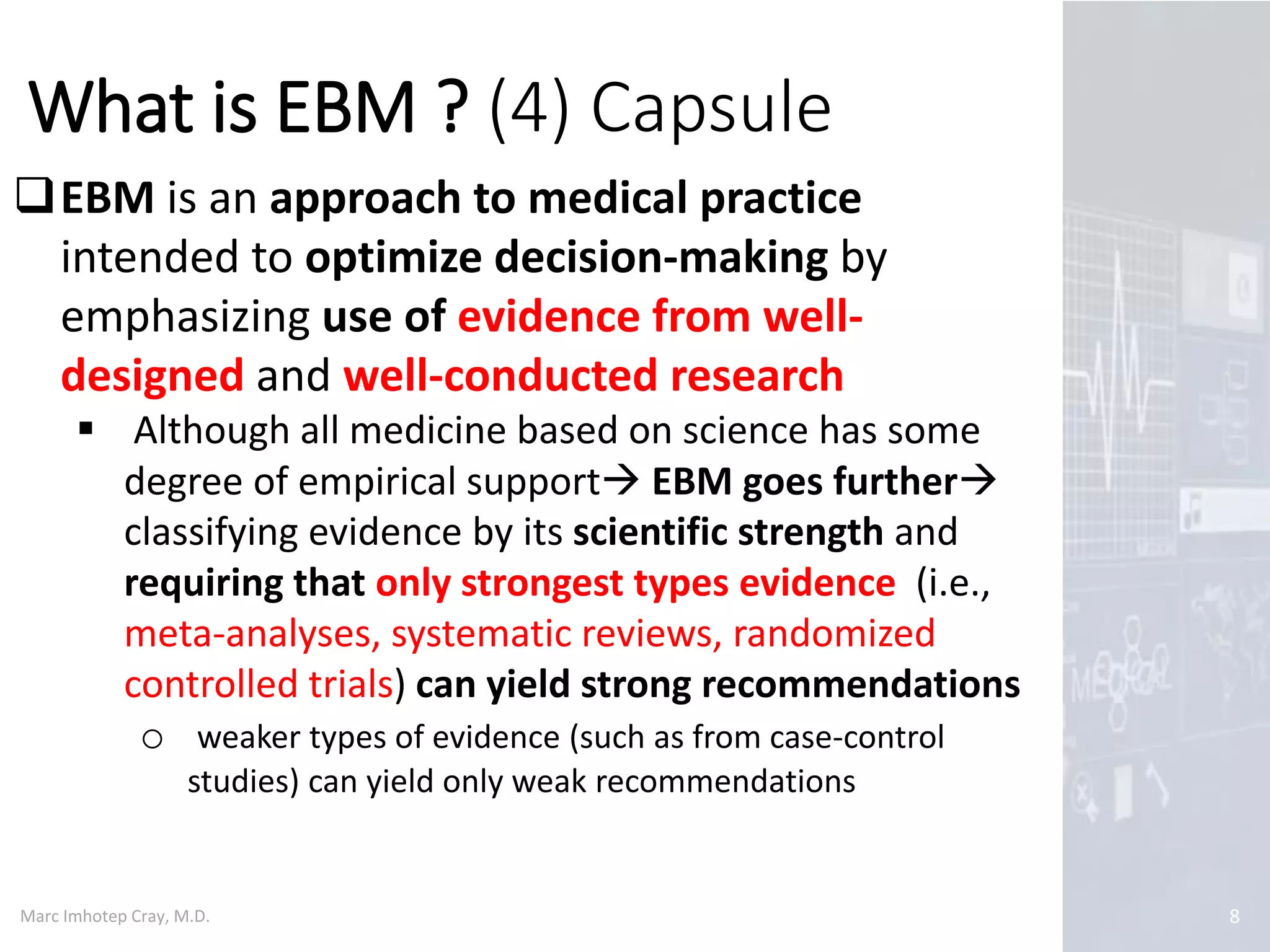 Marc Imhotep Cray, M.D.
What is EBM ? (4) Capsule
8
EBM is an approach to medical practice
intended to optimize decision-making by
emphasizing use of evidence from well-
designed and well-conducted research
 Although all medicine based on science has some
degree of empirical support EBM goes further
classifying evidence by its scientific strength and
requiring that only strongest types evidence (i.e.,
meta-analyses, systematic reviews, randomized
controlled trials) can yield strong recommendations
o weaker types of evidence (such as from case-control
studies) can yield only weak recommendations
 
