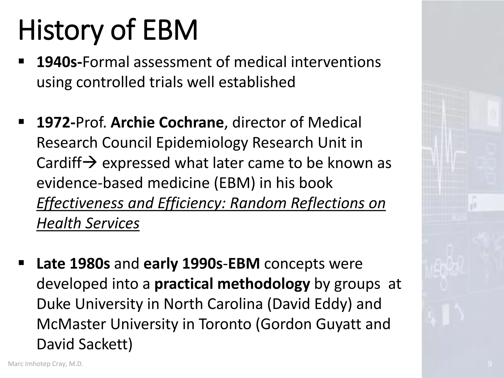 Marc Imhotep Cray, M.D.
History of EBM
9
 1940s-Formal assessment of medical interventions
using controlled trials well established
 1972-Prof. Archie Cochrane, director of Medical
Research Council Epidemiology Research Unit in
Cardiff expressed what later came to be known as
evidence-based medicine (EBM) in his book
Effectiveness and Efficiency: Random Reflections on
Health Services
 Late 1980s and early 1990s-EBM concepts were
developed into a practical methodology by groups at
Duke University in North Carolina (David Eddy) and
McMaster University in Toronto (Gordon Guyatt and
David Sackett)
 