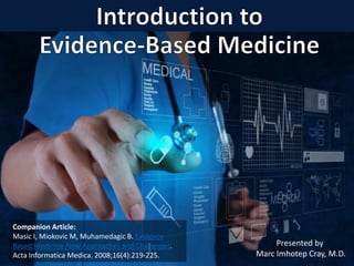 1
Presented by
Marc Imhotep Cray, M.D.
Companion Article:
Masic I, Miokovic M, Muhamedagic B. Evidence
Based Medicine-New Approaches and Challenges.
Acta Informatica Medica. 2008;16(4):219-225.
 