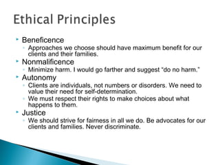  Beneficence
◦ Approaches we choose should have maximum benefit for our
clients and their families.
 Nonmalificence
◦ Minimize harm. I would go farther and suggest “do no harm.”
 Autonomy
◦ Clients are individuals, not numbers or disorders. We need to
value their need for self-determination.
◦ We must respect their rights to make choices about what
happens to them.
 Justice
◦ We should strive for fairness in all we do. Be advocates for our
clients and families. Never discriminate.
 