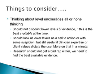  Thinking about level encourages all or none
thinking
◦ Should not discount lower levels of evidence, if this is the
best available at the time.
◦ Should look at lower levels as a call to action or with
some suspicion, but still useful if clinician expertise or
client values dictate the use. More on that in a minute.
◦ Research should not get a bad rap either, we need to
find the best available evidence.
 