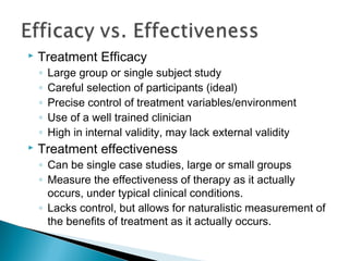  Treatment Efficacy
◦ Large group or single subject study
◦ Careful selection of participants (ideal)
◦ Precise control of treatment variables/environment
◦ Use of a well trained clinician
◦ High in internal validity, may lack external validity
 Treatment effectiveness
◦ Can be single case studies, large or small groups
◦ Measure the effectiveness of therapy as it actually
occurs, under typical clinical conditions.
◦ Lacks control, but allows for naturalistic measurement of
the benefits of treatment as it actually occurs.
 