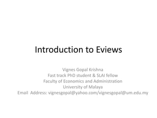 Introduction to Eviews
Vignes Gopal Krishna
Fast track PhD student & SLAI fellow
Faculty of Economics and Administration
University of Malaya
Email Address: vignesgopal@yahoo.com/vignesgopal@um.edu.my

 