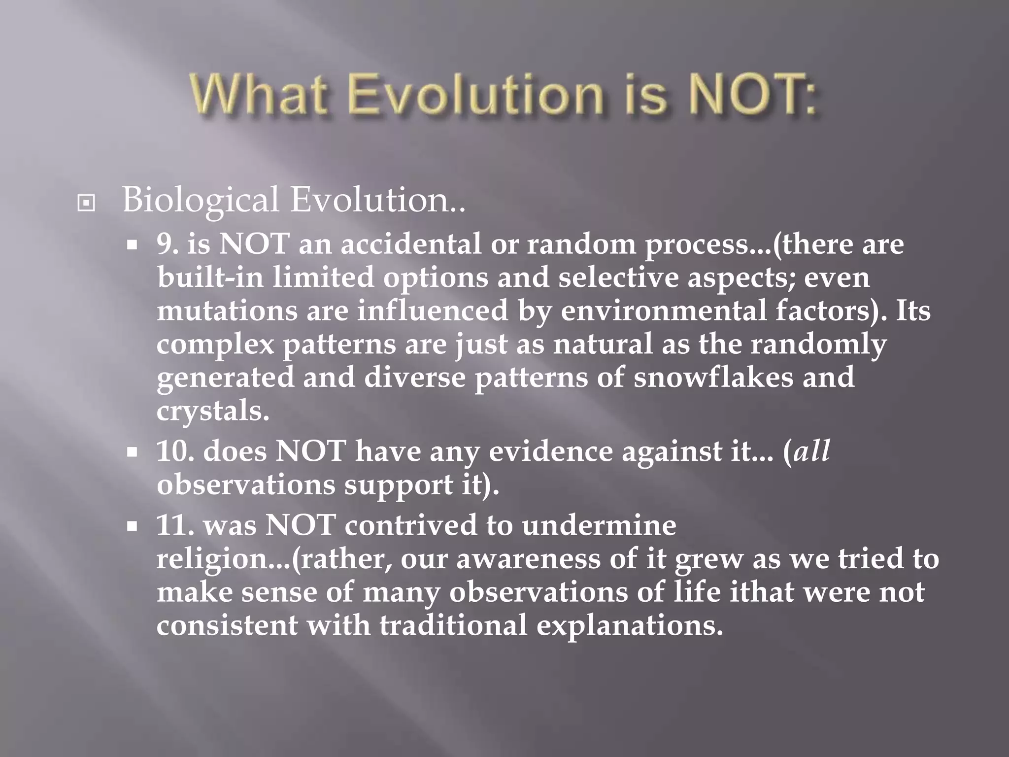    Biological Evolution..
     9. is NOT an accidental or random process...(there are
      built-in limited options and selective aspects; even
      mutations are influenced by environmental factors). Its
      complex patterns are just as natural as the randomly
      generated and diverse patterns of snowflakes and
      crystals.
     10. does NOT have any evidence against it... (all
      observations support it).
     11. was NOT contrived to undermine
      religion...(rather, our awareness of it grew as we tried to
      make sense of many observations of life ithat were not
      consistent with traditional explanations.
 
