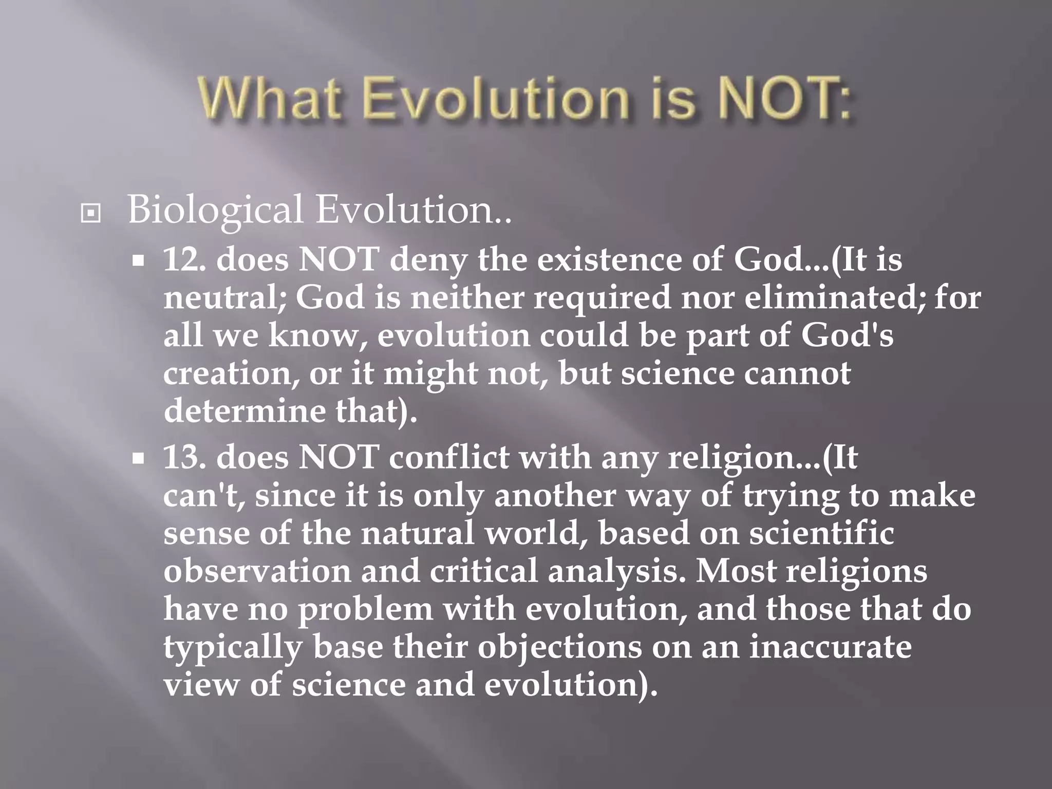    Biological Evolution..
     12. does NOT deny the existence of God...(It is
      neutral; God is neither required nor eliminated; for
      all we know, evolution could be part of God's
      creation, or it might not, but science cannot
      determine that).
     13. does NOT conflict with any religion...(It
      can't, since it is only another way of trying to make
      sense of the natural world, based on scientific
      observation and critical analysis. Most religions
      have no problem with evolution, and those that do
      typically base their objections on an inaccurate
      view of science and evolution).
 