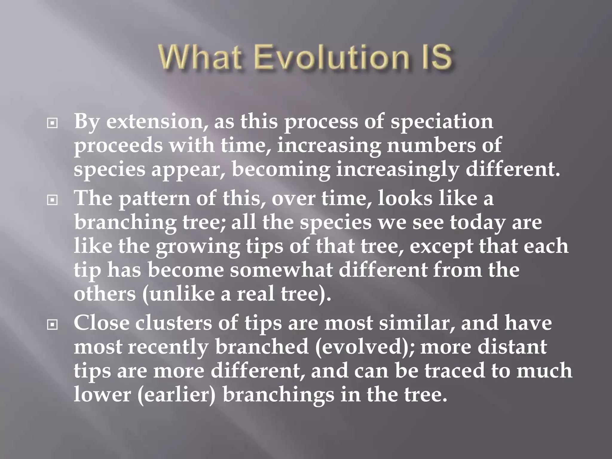   By extension, as this process of speciation
    proceeds with time, increasing numbers of
    species appear, becoming increasingly different.
   The pattern of this, over time, looks like a
    branching tree; all the species we see today are
    like the growing tips of that tree, except that each
    tip has become somewhat different from the
    others (unlike a real tree).
   Close clusters of tips are most similar, and have
    most recently branched (evolved); more distant
    tips are more different, and can be traced to much
    lower (earlier) branchings in the tree.
 