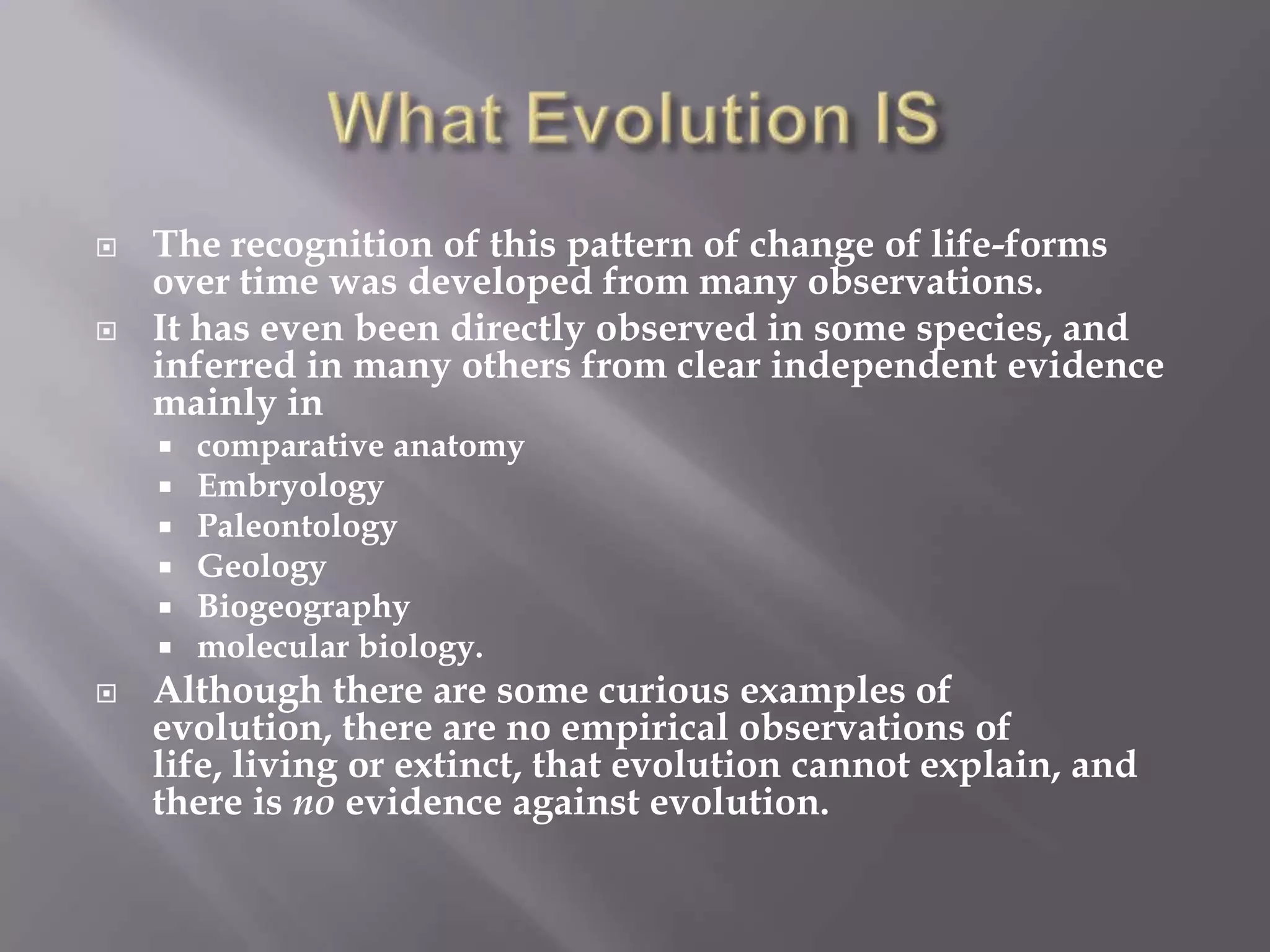    The recognition of this pattern of change of life-forms
    over time was developed from many observations.
   It has even been directly observed in some species, and
    inferred in many others from clear independent evidence
    mainly in
       comparative anatomy
       Embryology
       Paleontology
       Geology
       Biogeography
       molecular biology.
   Although there are some curious examples of
    evolution, there are no empirical observations of
    life, living or extinct, that evolution cannot explain, and
    there is no evidence against evolution.
 